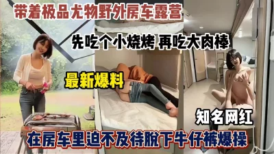 []带着知名网红野外露营，先吃烧烤再吃肉棒房车小床上激情啪啪